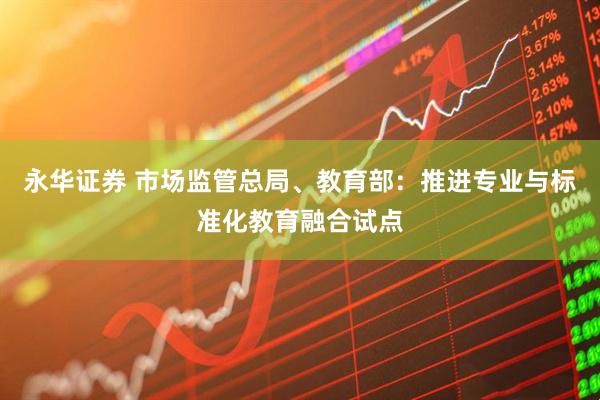 永华证券 市场监管总局、教育部：推进专业与标准化教育融合试点