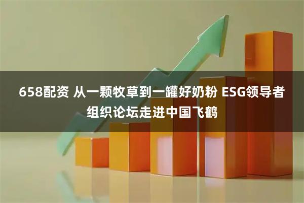 658配资 从一颗牧草到一罐好奶粉 ESG领导者组织论坛走进中国飞鹤