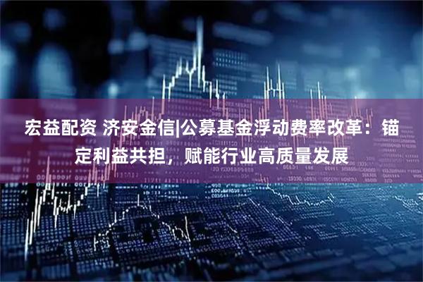 宏益配资 济安金信|公募基金浮动费率改革：锚定利益共担，赋能行业高质量发展