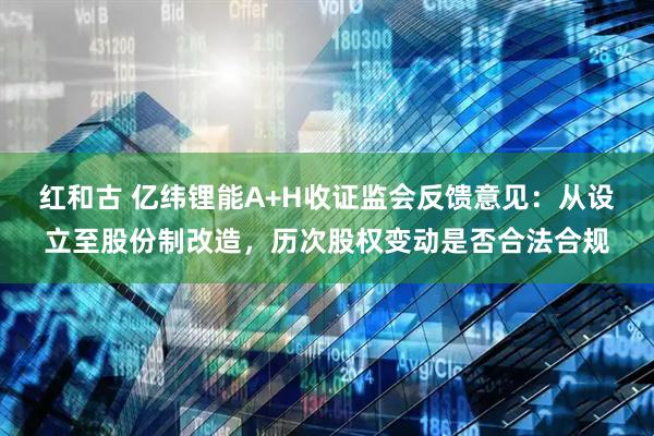 红和古 亿纬锂能A+H收证监会反馈意见：从设立至股份制改造，历次股权变动是否合法合规