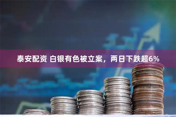 泰安配资 白银有色被立案，两日下跌超6%