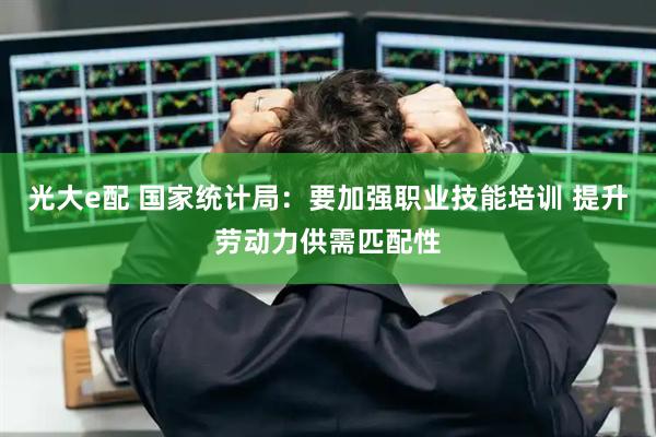 光大e配 国家统计局：要加强职业技能培训 提升劳动力供需匹配性