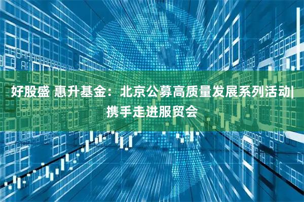 好股盛 惠升基金：北京公募高质量发展系列活动|携手走进服贸会