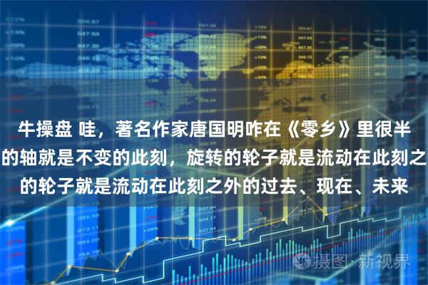 牛操盘 哇，著名作家唐国明咋在《零乡》里很半途主义的说：固定轮子的轴就是不变的此刻，旋转的轮子就是流动在此刻之外的过去、现在、未来