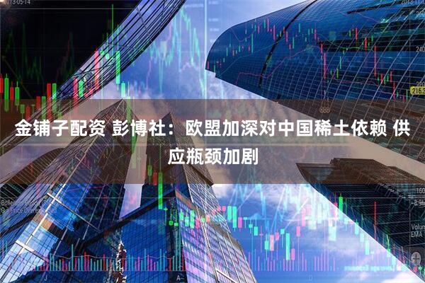 金铺子配资 彭博社：欧盟加深对中国稀土依赖 供应瓶颈加剧