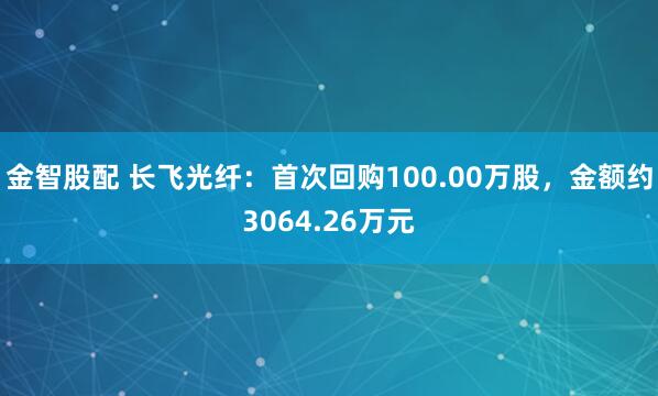 金智股配 长飞光纤：首次回购100.00万股，金额约3064.26万元