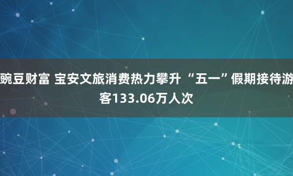 豌豆财富 宝安文旅消费热力攀升 “五一”假期接待游客133.06万人次