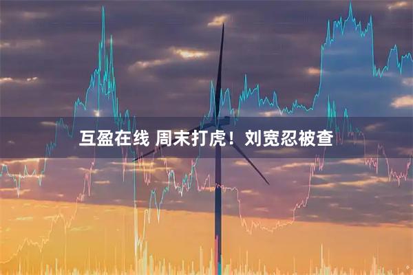 互盈在线 周末打虎！刘宽忍被查