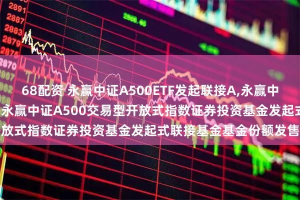 68配资 永赢中证A500ETF发起联接A,永赢中证A500ETF发起联接C: 永赢中证A500交易型开放式指数证券投资基金发起式联接基金基金份额发售公告