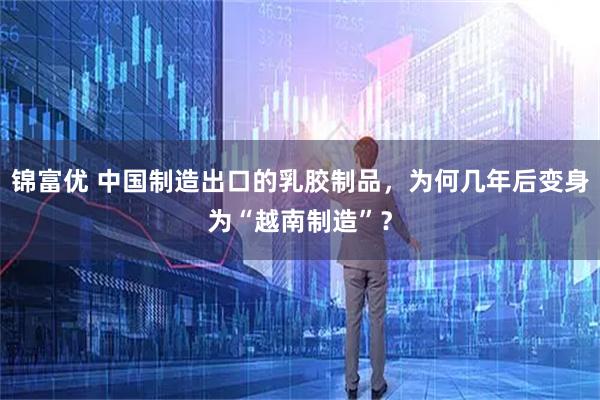 锦富优 中国制造出口的乳胶制品，为何几年后变身为“越南制造”？