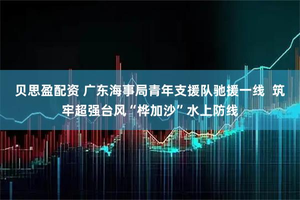 贝思盈配资 广东海事局青年支援队驰援一线  筑牢超强台风“桦加沙”水上防线