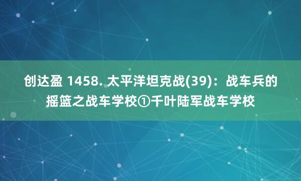 创达盈 1458. 太平洋坦克战(39)：战车兵的摇篮之战车学校①千叶陆军战车学校