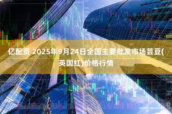 亿配资 2025年9月24日全国主要批发市场芸豆(英国红)价格行情