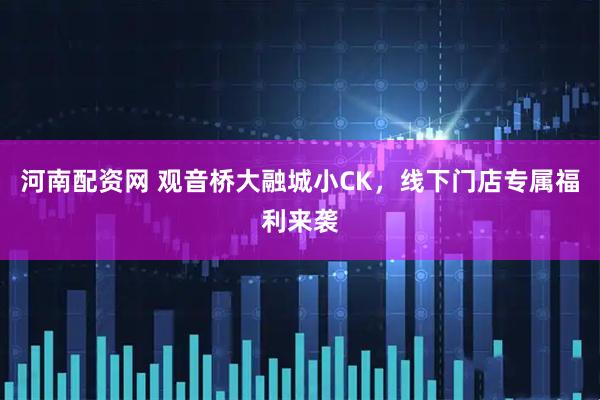 河南配资网 观音桥大融城小CK，线下门店专属福利来袭