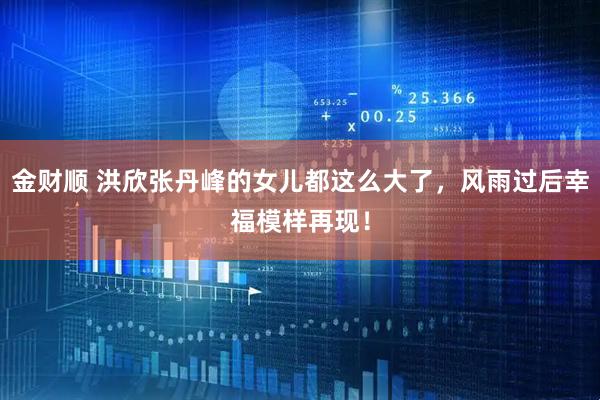 金财顺 洪欣张丹峰的女儿都这么大了，风雨过后幸福模样再现！