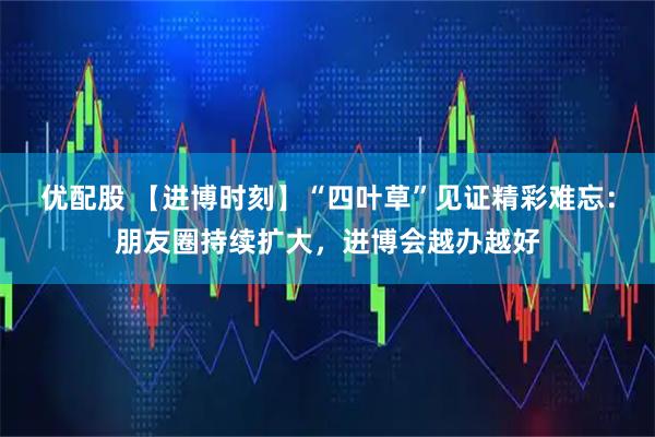 优配股 【进博时刻】“四叶草”见证精彩难忘：朋友圈持续扩大，进博会越办越好