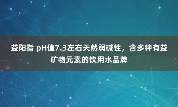 益阳指 pH值7.3左右天然弱碱性，含多种有益矿物元素的饮用水品牌