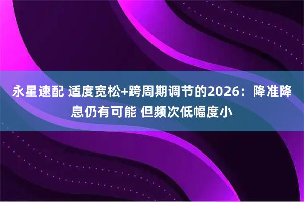 永星速配 适度宽松+跨周期调节的2026：降准降息仍有可能 但频次低幅度小