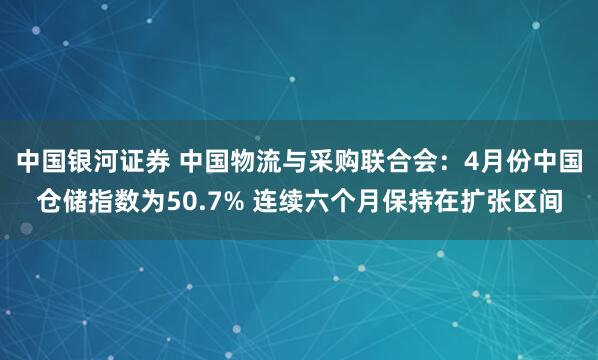 中国银河证券 中国物流与采购联合会：4月份中国仓储指数为50.7% 连续六个月保持在扩张区间