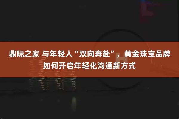鼎际之家 与年轻人“双向奔赴”，黄金珠宝品牌如何开启年轻化沟通新方式