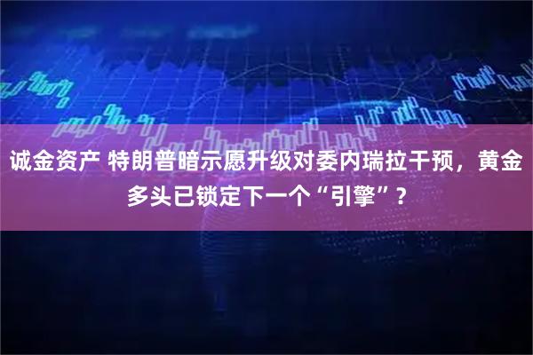 诚金资产 特朗普暗示愿升级对委内瑞拉干预，黄金多头已锁定下一个“引擎”？