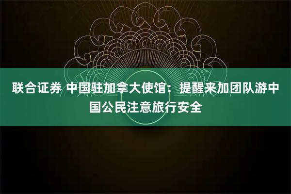 联合证券 中国驻加拿大使馆：提醒来加团队游中国公民注意旅行安全