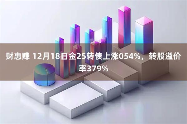 财惠赚 12月18日金25转债上涨054%，转股溢价率379%