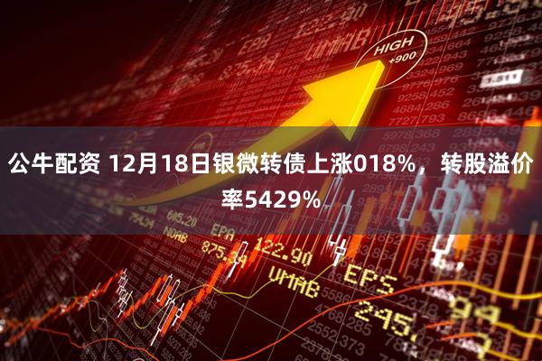 公牛配资 12月18日银微转债上涨018%，转股溢价率5429%