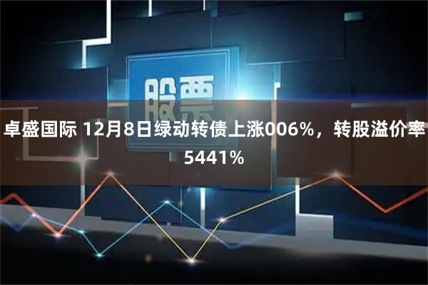 卓盛国际 12月8日绿动转债上涨006%，转股溢价率5441%