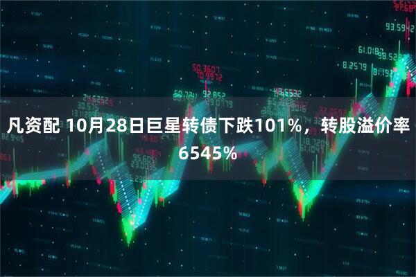 凡资配 10月28日巨星转债下跌101%，转股溢价率6545%
