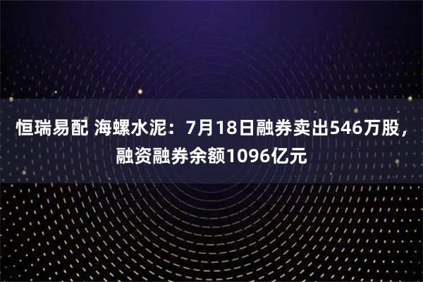 恒瑞易配 海螺水泥：7月18日融券卖出546万股，融资融券余额1096亿元