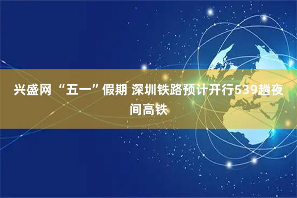 兴盛网 “五一”假期 深圳铁路预计开行539趟夜间高铁