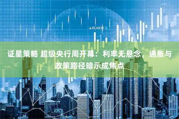 证星策略 超级央行周开幕：利率无悬念，通胀与政策路径暗示成焦点