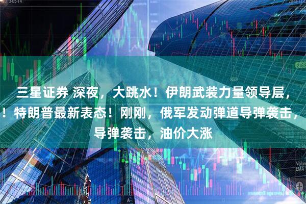 三星证券 深夜，大跳水！伊朗武装力量领导层，重大变化！特朗普最新表态！刚刚，俄军发动弹道导弹袭击，油价大涨