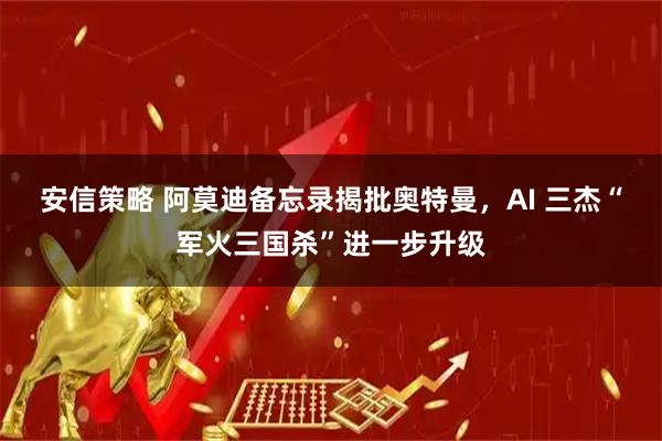 安信策略 阿莫迪备忘录揭批奥特曼，AI 三杰“军火三国杀”进一步升级